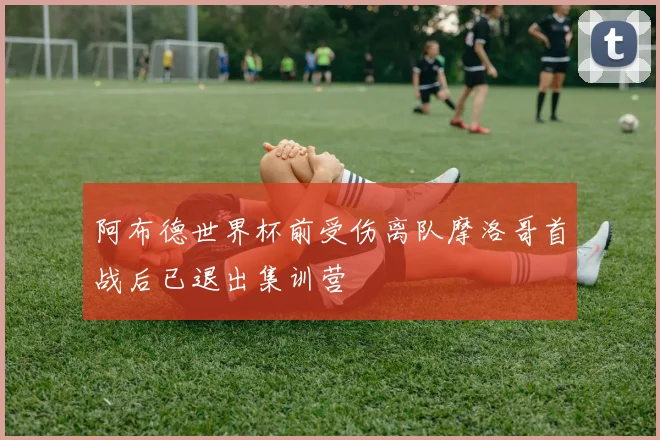 阿布德世界杯前受伤离队摩洛哥首战后已退出集训营