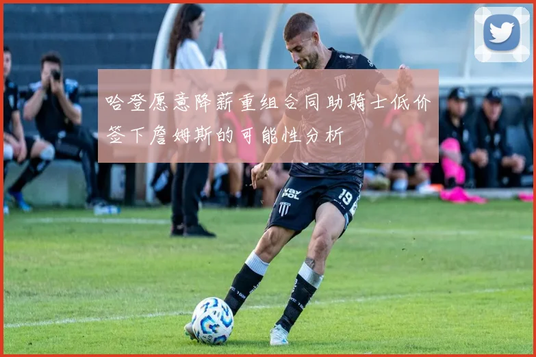 哈登愿意降薪重组合同助骑士低价签下詹姆斯的可能性分析