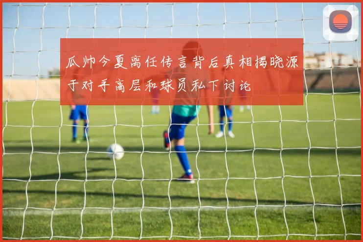 瓜帅今夏离任传言背后真相揭晓源于对手高层和球员私下讨论