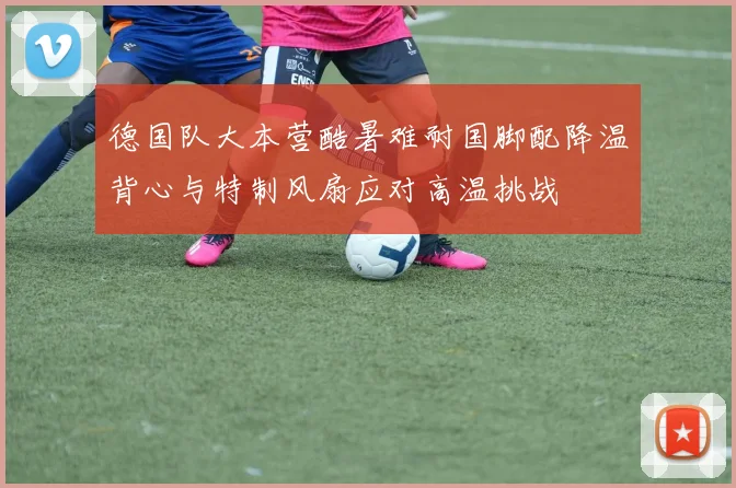 德国队大本营酷暑难耐国脚配降温背心与特制风扇应对高温挑战