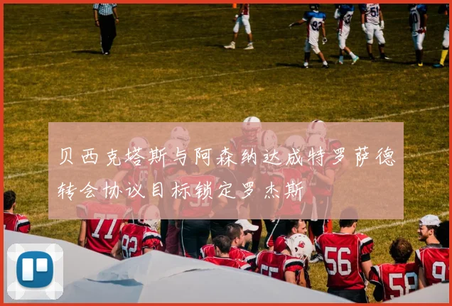 贝西克塔斯与阿森纳达成特罗萨德转会协议目标锁定罗杰斯