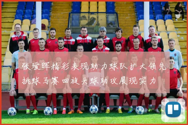 张瑷晖精彩表现助力球队扩大领先挑球马赛回旋头球助攻展现实力