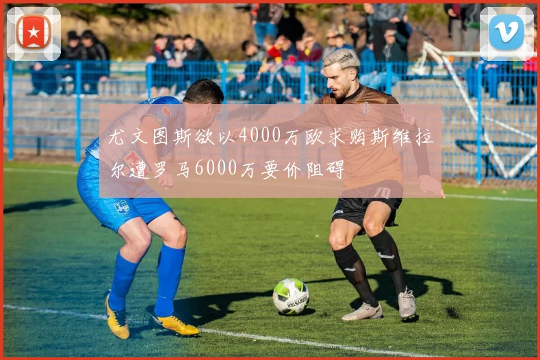 尤文图斯欲以4000万欧求购斯维拉尔遭罗马6000万要价阻碍