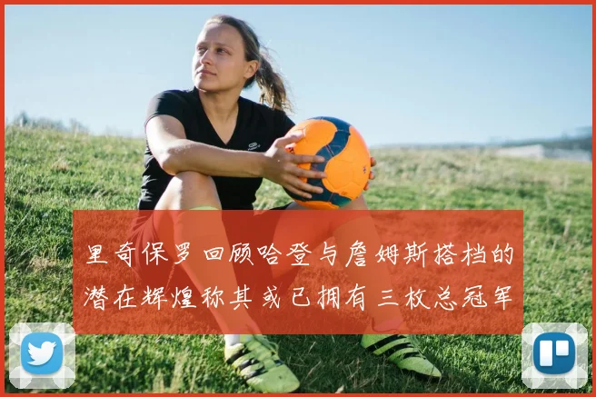 里奇保罗回顾哈登与詹姆斯搭档的潜在辉煌称其或已拥有三枚总冠军戒指