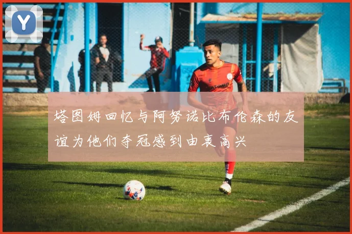 塔图姆回忆与阿努诺比布伦森的友谊为他们夺冠感到由衷高兴