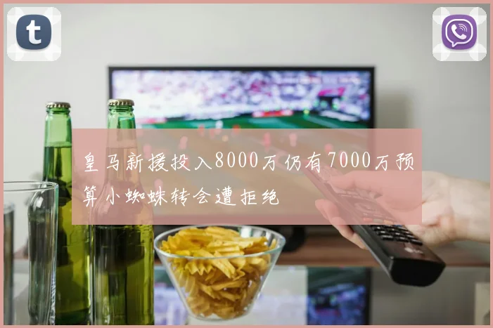 皇马新援投入8000万仍有7000万预算小蜘蛛转会遭拒绝