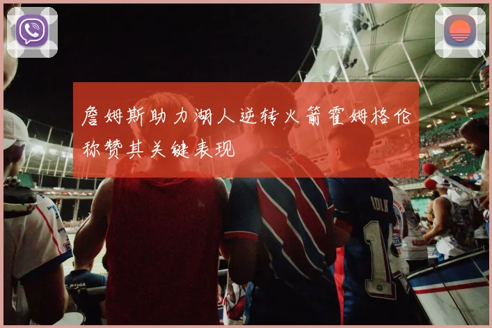 詹姆斯助力湖人逆转火箭霍姆格伦称赞其关键表现