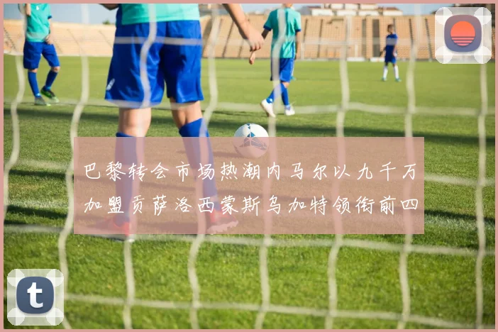巴黎转会市场热潮内马尔以九千万加盟贡萨洛西蒙斯乌加特领衔前四