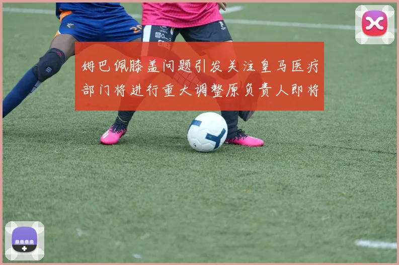 姆巴佩膝盖问题引发关注皇马医疗部门将进行重大调整原负责人即将离任
