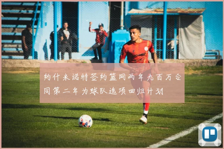 约什米诺特签约篮网两年九百万合同第二年为球队选项回归计划