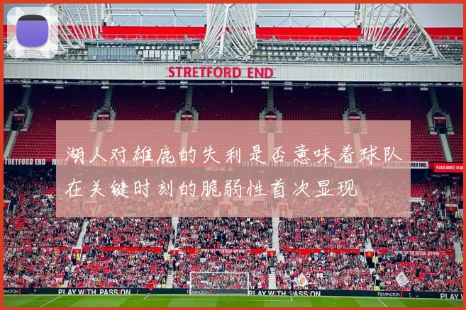 湖人对雄鹿的失利是否意味着球队在关键时刻的脆弱性首次显现