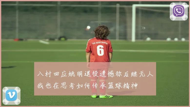 八村回应姚明退役遗憾称后继无人我也在思考如何传承篮球精神