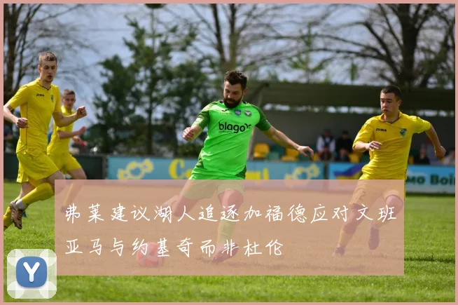 弗莱建议湖人追逐加福德应对文班亚马与约基奇而非杜伦