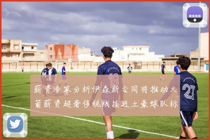 薪资专家分析伊森新合同将推动火箭薪资超奢侈税线接近土豪球队标准