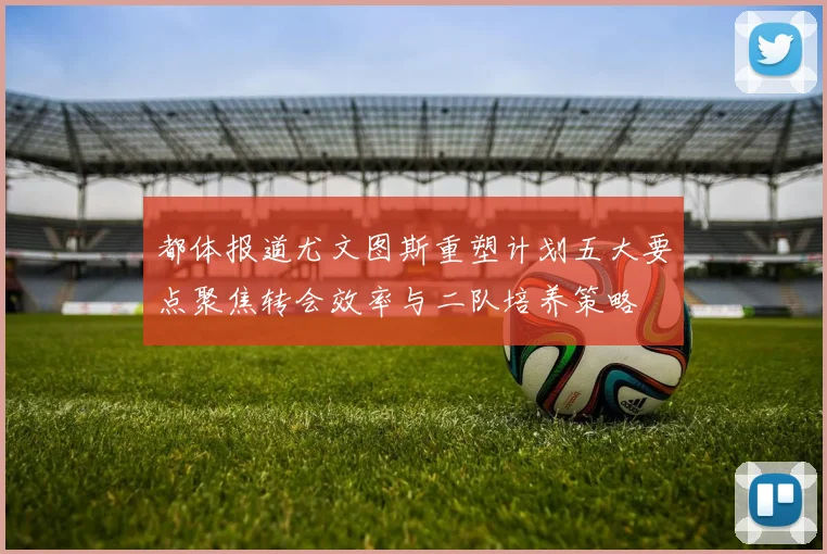 都体报道尤文图斯重塑计划五大要点聚焦转会效率与二队培养策略